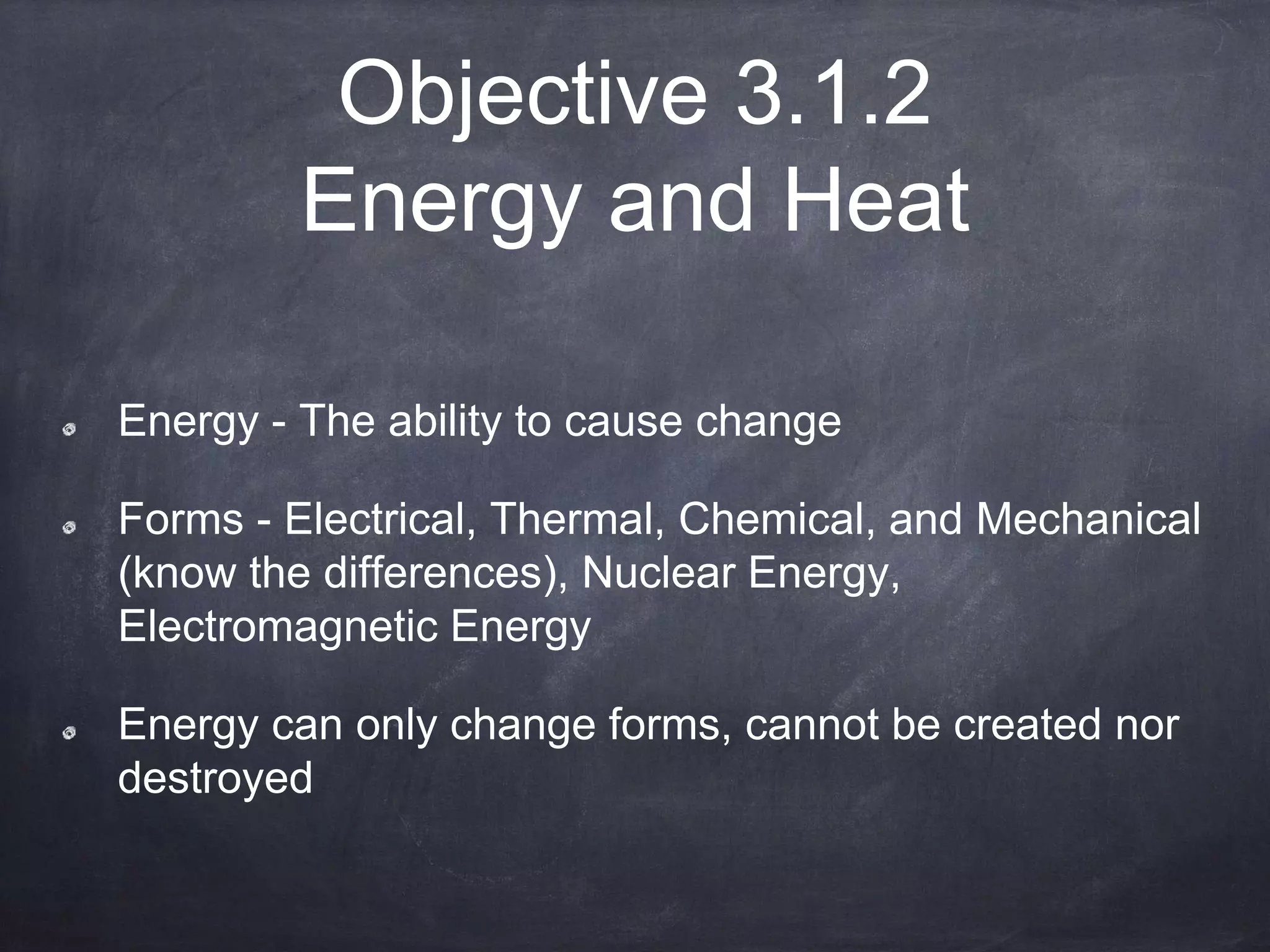 Objective 3.1.2
Energy and Heat
Energy - The ability to cause change
Forms - Electrical, Thermal, Chemical, and Mechanical
(know the differences), Nuclear Energy,
Electromagnetic Energy
Energy can only change forms, cannot be created nor
destroyed
 