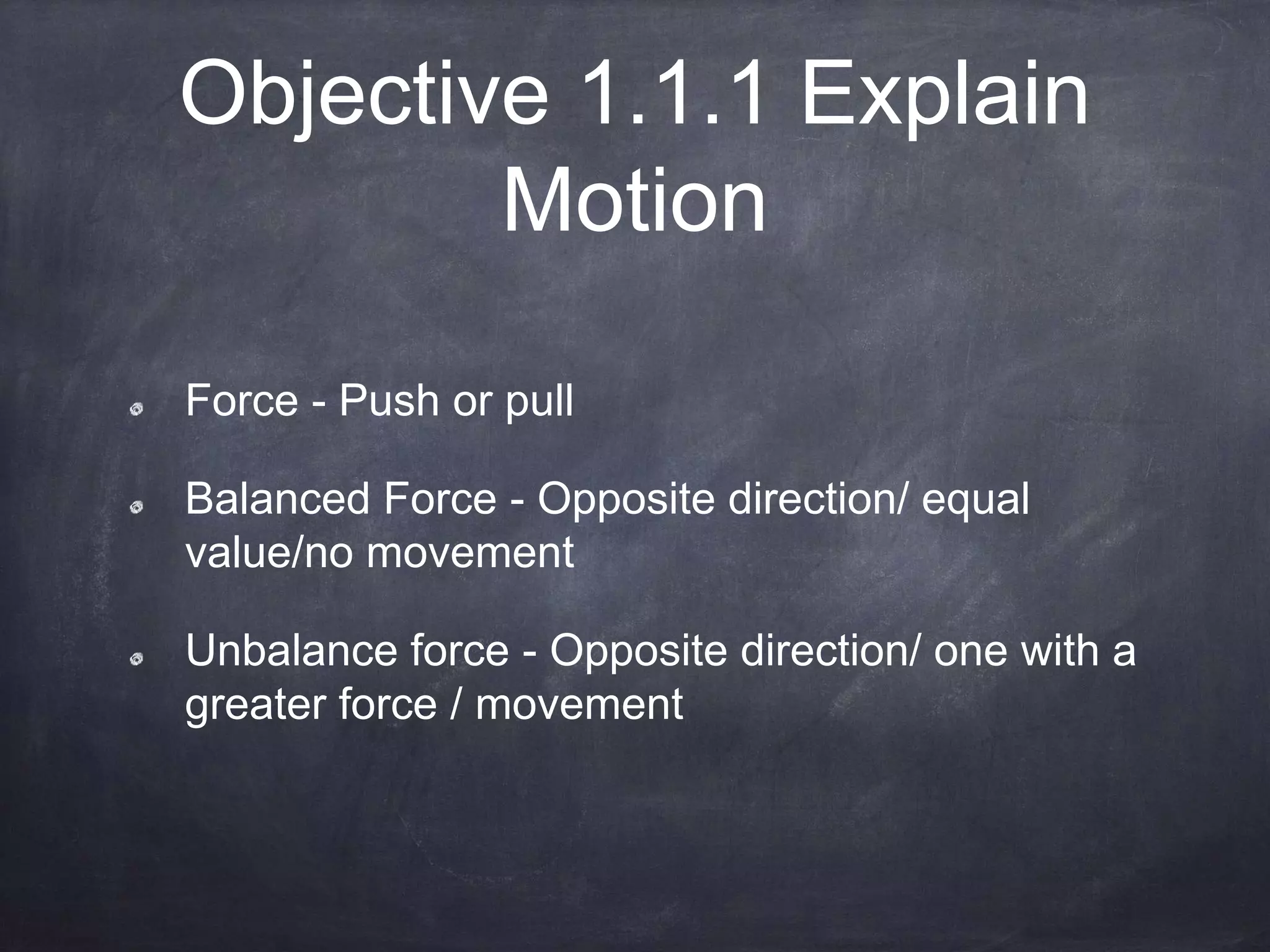 Objective 1.1.1 Explain
Motion
Force - Push or pull
Balanced Force - Opposite direction/ equal
value/no movement
Unbalance force - Opposite direction/ one with a
greater force / movement
 