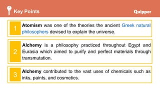 Key Points
Atomism was one of the theories the ancient Greek natural
philosophers devised to explain the universe.
1
Alchemy is a philosophy practiced throughout Egypt and
Eurasia which aimed to purify and perfect materials through
transmutation.
Alchemy contributed to the vast uses of chemicals such as
inks, paints, and cosmetics.
2
3
 