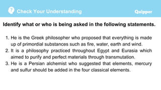 Check Your Understanding
Identify what or who is being asked in the following statements.
1. He is the Greek philosopher who proposed that everything is made
up of primordial substances such as fire, water, earth and wind.
2. It is a philosophy practiced throughout Egypt and Eurasia which
aimed to purify and perfect materials through transmutation.
3. He is a Persian alchemist who suggested that elements, mercury
and sulfur should be added in the four classical elements.
 