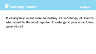 Challenge Yourself
If cataclysmic event were to destroy all knowledge of science
what would be the most important knowledge to pass on to future
generations?
 