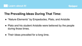 Learn about It!
The Prevailing Ideas During That Time:
● “Nature Elements” by Empedocles, Plato, and Aristotle
● Plato and his student Aristotle were believed by the people
during those times.
● Their ideas prevailed for a long time.
 