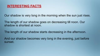 Our shadow is very long in the morning when the sun just rises.
The length of our shadow goes on decreasing till noon. Our...