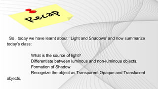 So , today we have learnt about ‘ Light and Shadows’ and now summarize
today’s class:
What is the source of light?
Differe...