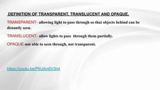 DEFINITION OF TRANSPARENT, TRANSLUCENT AND OPAQUE.
TRANSPARENT- allowing light to pass through so that objects behind can ...