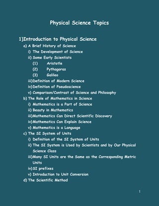 Physical Science Topics


1)Introduction to Physical Science
  a) A Brief History of Science
    i) The Development of Science
    ii) Some Early Scientists
       (1)     Aristotle
       (2)     Pythagoras
       (3)     Galileo
    iii) Definition of Modern Science
    iv) Definition of Pseudoscience
    v) Comparison/Contrast of Science and Philosophy
  b) The Role of Mathematics in Science
    i) Mathematics is a Part of Science
    ii) Beauty in Mathematics
    iii) Mathematics Can Direct Scientific Discovery
    iv) Mathematics Can Explain Science
    v) Mathematics is a Language
  c) The SI System of Units
    i) Definition of the SI System of Units
    ii) The SI System is Used by Scientists and by Our Physical
       Science Class
    iii) Many SI Units are the Same as the Corresponding Metric
       Units
    iv) SI prefixes
    v) Introduction to Unit Conversion
  d) The Scientific Method


                                                                  1
 
