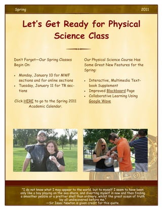 Spring                                                                                 2011



      Let’s Get Ready for Physical
              Science Class

Don’t Forget—Our Spring Classes                Our Physical Science Course Has
Begin On:                                      Some Great New Features for the
                                               Spring:
   Monday, January 10 for MWF
    sections and for online sections              Interactive, Multimedia Text-
   Tuesday, January 11 for TR sec-                book Supplement
    tions                                         Improved Blackboard Page
                                                  Collaborative Learning Using
Click HERE to go to the Spring 2011                Google Wave
        Academic Calendar.




                                                               Delete text and
                                                              insert image here.




     “I do not know what I may appear to the world, but to myself I seem to have been
    only like a boy playing on the sea-shore, and diverting myself in now and then finding
    a smoother pebble or a prettier shell than ordinary, whilst the great ocean of truth
                                lay all undiscovered before me.”
                       —Sir Isaac Newton is given credit for this quote.
 