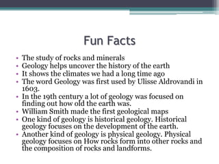 Fun Facts
• The study of rocks and minerals
• Geology helps uncover the history of the earth
• It shows the climates we had a long time ago
• The word Geology was first used by Ulisse Aldrovandi in
1603.
• In the 19th century a lot of geology was focused on
finding out how old the earth was.
• William Smith made the first geological maps
• One kind of geology is historical geology. Historical
geology focuses on the development of the earth.
• Another kind of geology is physical geology. Physical
geology focuses on How rocks form into other rocks and
the composition of rocks and landforms.
 