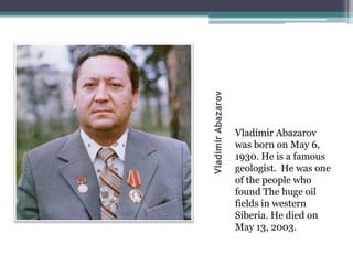 VladimirAbazarov
Vladimir Abazarov
was born on May 6,
1930. He is a famous
geologist. He was one
of the people who
found The huge oil
fields in western
Siberia. He died on
May 13, 2003.
 