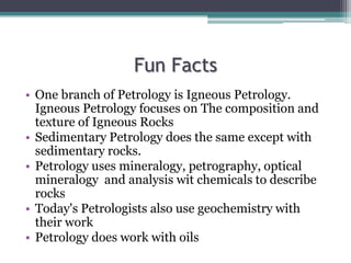 Fun Facts
• One branch of Petrology is Igneous Petrology.
Igneous Petrology focuses on The composition and
texture of Igneous Rocks
• Sedimentary Petrology does the same except with
sedimentary rocks.
• Petrology uses mineralogy, petrography, optical
mineralogy and analysis wit chemicals to describe
rocks
• Today's Petrologists also use geochemistry with
their work
• Petrology does work with oils
 
