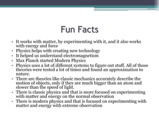 Fun Facts
• It works with matter, by experimenting with it, and it also works
with energy and force
• Physics helps with creating new technology
• It helped us understand electromagnetism
• Max Planck started Modern Physics
• Physics uses a lot of different systems to figure out stuff. All of those
theories were tested a lot of times and found an approximation to
nature.
• There are theories like classic mechanics accurately describe the
motion of objects, only if they are much bigger than an atom and
slower than the speed of light.
• There is classic physics and that is more focused on experimenting
with matter and energy on the normal observation
• There is modern physics and that is focused on experimenting with
matter and energy with extreme observation
 