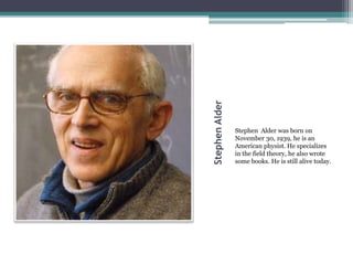 StephenAlder
Stephen Alder was born on
November 30, 1939, he is an
American physist. He specializes
in the field theory, he also wrote
some books. He is still alive today.
 