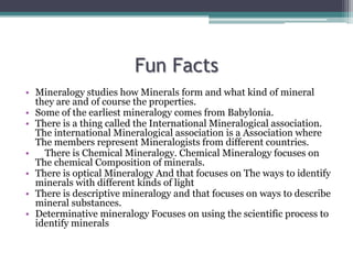 Fun Facts
• Mineralogy studies how Minerals form and what kind of mineral
they are and of course the properties.
• Some of the earliest mineralogy comes from Babylonia.
• There is a thing called the International Mineralogical association.
The international Mineralogical association is a Association where
The members represent Mineralogists from different countries.
• There is Chemical Mineralogy. Chemical Mineralogy focuses on
The chemical Composition of minerals.
• There is optical Mineralogy And that focuses on The ways to identify
minerals with different kinds of light
• There is descriptive mineralogy and that focuses on ways to describe
mineral substances.
• Determinative mineralogy Focuses on using the scientific process to
identify minerals
 