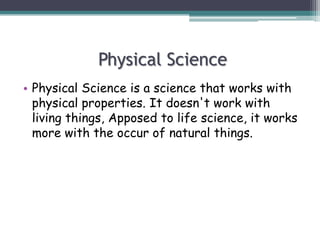Physical Science
• Physical Science is a science that works with
physical properties. It doesn't work with
living things, Apposed to life science, it works
more with the occur of natural things.
 