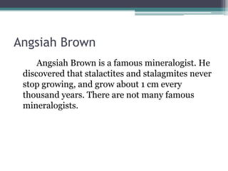 Angsiah Brown
Angsiah Brown is a famous mineralogist. He
discovered that stalactites and stalagmites never
stop growing, and grow about 1 cm every
thousand years. There are not many famous
mineralogists.
 