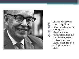 CharlesRitcher
Charles Ritcher was
born on April 26,
1900. He is famous for
creating the
Magnitude scale
which helped find the
size of earthquakes.
He is an American
Seismologist. He died
on September 30,
1985.
 