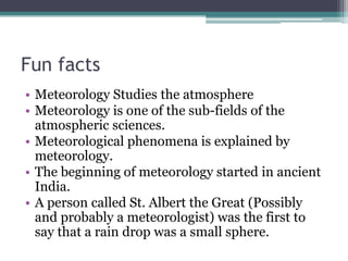 Fun facts
• Meteorology Studies the atmosphere
• Meteorology is one of the sub-fields of the
atmospheric sciences.
• Meteorological phenomena is explained by
meteorology.
• The beginning of meteorology started in ancient
India.
• A person called St. Albert the Great (Possibly
and probably a meteorologist) was the first to
say that a rain drop was a small sphere.
 