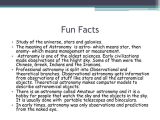 Fun Facts
• Study of the universe, stars and galaxies.
• The meaning of Astronomy is astro- which means star, then
onomy- which means management or measurement.
• Astronomy is one of the oldest sciences. Early civilizations
made observations of the Night sky. Some of them were the
Chinese, Greek, Indians and the Iranians.
• Professional astronomy is split into Observational and
theoretical branches. Observational astronomy gets information
from observations of stuff like stars and all the astronomical
objects. Theoretical astronomy makes computer models to
describe astronomical objects.
• There is an astronomy called Amateur astronomy and it is a
hobby for people that watch the sky and the objects in the sky.
It is usually done with portable telescopes and binoculars.
• In early times, astronomy was only observations and predictions
from the naked eye.
 