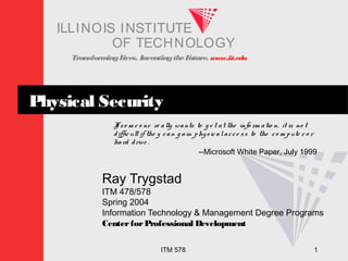 Transform
ingL
ives. InventingtheF
uture. www.iit.edu
I E
LLINOIS T U
INS T
I T
OF TECHNOLOGY
ITM 578 1
Physical Security
I
f so m e o ne re ally wants to g e t at the info rm atio n, it is no t
difficult if the y can g ain physicalacce ss to the co m pute r o r
hard drive .
--Microsoft White Paper, July 1999
Ray Trygstad
ITM 478/578
Spring 2004
Information Technology & Management Degree Programs
CenterforProfessional Development
 