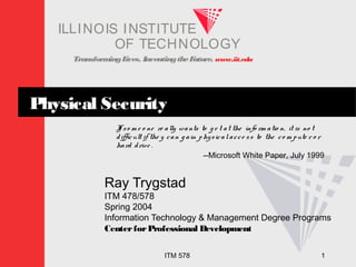 TransformingLives. InventingtheFuture. www.iit.edu
I ELLINOIS T UINS TI T
OF TECHNOLOGY
ITM 578 1
Physical Security
If so m e o ne re ally wants to g e t at the info rm atio n, it is no t
difficult if the y can g ain physicalacce ss to the co m pute r o r
hard drive .
--Microsoft White Paper, July 1999
Ray Trygstad
ITM 478/578
Spring 2004
Information Technology & Management Degree Programs
CenterforProfessional Development
 