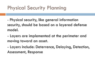 Physical Security Planning
- Physical security, like general information
security, should be based on a layered defense
model.
- Layers are implemented at the perimeter and
moving toward an asset.
- Layers include: Deterrence, Delaying, Detection,
Assessment, Response