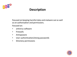 Description
Focused on keeping harmful data and malware out as well
as on authorization and permissions.
Focused on:
• antivirus software
• Firewalls
• Antispyware
• User authentication/strong passwords
• Directory permissions
 