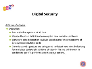 Digital Security
Anti-virus Software
 Operation:
 Run in the background at all time
 Update the virus definition to recognize new malicious software
 Signature-based detection involves searching for known patterns of
data within executable code
 Generic-based signature are being used to detect new virus by looking
for malicious code/slight variants of code in file and will be test in
sandbox to see if it performs any malicious actions.
 