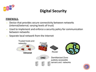 Digital Security
FIREWALL
• Device that provides secure connectivity between networks
(internal/external; varying levels of trust)
• Used to implement and enforce a security policy for communication
between networks
• Separate local network from the Internet
Trusted hosts and
networks Firewall
Router
Intranet
DMZ Demilitarized Zone:
publicly accessible
servers and networks
 