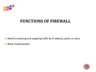 FUNCTIONS OF FIREWALL
 Restrict incoming and outgoing traffic by IP address, ports, or users
 Block invalid packets
 