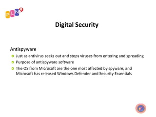Digital Security
Antispyware
 Just as antivirus seeks out and stops viruses from entering and spreading
 Purpose of antispyware software
 The OS from Microsoft are the one most affected by spyware, and
Microsoft has released Windows Defender and Security Essentials
 