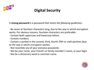 Digital Security
A strong password is a password that meets the following guidelines:
- Be seven or fourteen characters long, due to the way in which encryption
works. For obvious reasons, fourteen characters are preferable.
- Contain both uppercase and lowercase letters.
- Contain numbers.
- Contain a symbol in the second, third, fourth, fifth or sixth position (due
to the way in which encryption works).
- Not resemble any of your previous passwords.
- Not be your name, your friend's or family member's name, or your login.
- Not be a dictionary word or common name.
 