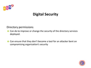 Digital Security
Directory permissions
 Can do to improve or change the security of the directory services
deployed.
 Can ensure that they don’t become a tool for an attacker bent on
compromising organization’s security
 