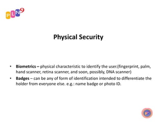 Physical Security
• Biometrics – physical characteristic to identify the user.(fingerprint, palm,
hand scanner, retina scanner, and soon, possibly, DNA scanner)
• Badges – can be any of form of identification intended to differentiate the
holder from everyone else. e.g.: name badge or photo ID.
 