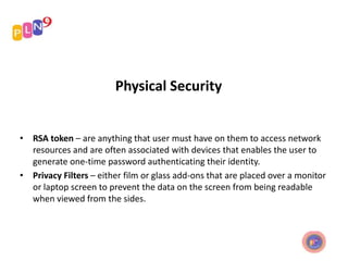 Physical Security
• RSA token – are anything that user must have on them to access network
resources and are often associated with devices that enables the user to
generate one-time password authenticating their identity.
• Privacy Filters – either film or glass add-ons that are placed over a monitor
or laptop screen to prevent the data on the screen from being readable
when viewed from the sides.
 