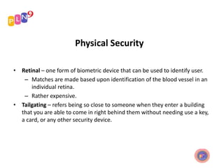 Physical Security
• Retinal – one form of biometric device that can be used to identify user.
– Matches are made based upon identification of the blood vessel in an
individual retina.
– Rather expensive.
• Tailgating – refers being so close to someone when they enter a building
that you are able to come in right behind them without needing use a key,
a card, or any other security device.
 