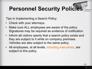 Tips in Implementing a Search Policy:
• Check with your attorneys.
• Make sure ALL employees are aware of the policy.
Signatures may be required as evidence of notification.
• Inform all visitors openly that a search policy exists and
they are subject to it while on company premises.
Vehicles are also subject to the same policy.
• All employees, at all levels, including executives, are
subject to this policy.
Personnel Security Policies
112
 