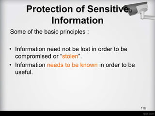 Some of the basic principles :
• Information need not be lost in order to be
compromised or “stolen”.
• Information needs to be known in order to be
useful.
Protection of Sensitive
Information
118
 