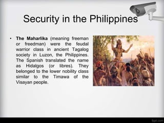 Security in the Philippines
• The Maharlika (meaning freeman
or freedman) were the feudal
warrior class in ancient Tagalog
society in Luzon, the Philippines.
The Spanish translated the name
as Hidalgos (or libres). They
belonged to the lower nobility class
similar to the Timawa of the
Visayan people.
 