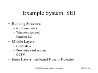 © 2006 Carnegie Mellon University 95752-2:16
Example System: SEI
• Building Structure:
– 6 exterior doors
– Windows secured
– Exterior Lit
• Middle Layers:
– Guard desk
– Proximity card system
– CCTV
• Inner Layers: Intellectual Property Protection
 