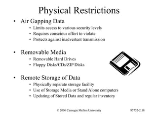 © 2006 Carnegie Mellon University 95752-2:18
Physical Restrictions
• Air Gapping Data
• Limits access to various security levels
• Requires conscious effort to violate
• Protects against inadvertent transmission
• Removable Media
• Removable Hard Drives
• Floppy Disks/CDs/ZIP Disks
• Remote Storage of Data
• Physically separate storage facility
• Use of Storage Media or Stand Alone computers
• Updating of Stored Data and regular inventory
 