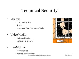 © 2006 Carnegie Mellon University 95752-2:22
Technical Security
• Alarms
• Loud and Noisy
• Silent
• Integrated into barrier methods
• Video/Audio
• Deterrent factor
• Difficult to archive
• Bio-Metrics
• Identification
• Reliability questions
 