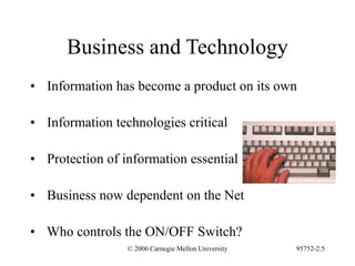 © 2006 Carnegie Mellon University 95752-2:5
Business and Technology
• Information has become a product on its own
• Information technologies critical
• Protection of information essential
• Business now dependent on the Net
• Who controls the ON/OFF Switch?
 