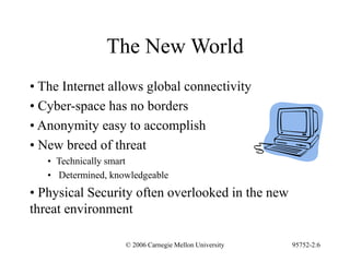 © 2006 Carnegie Mellon University 95752-2:6
The New World
• The Internet allows global connectivity
• Cyber-space has no borders
• Anonymity easy to accomplish
• New breed of threat
• Technically smart
• Determined, knowledgeable
• Physical Security often overlooked in the new
threat environment
 