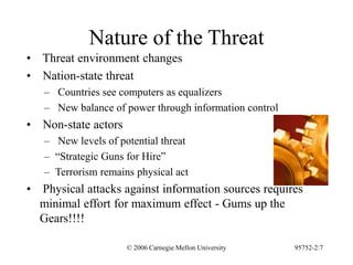 © 2006 Carnegie Mellon University 95752-2:7
Nature of the Threat
• Threat environment changes
• Nation-state threat
– Countries see computers as equalizers
– New balance of power through information control
• Non-state actors
– New levels of potential threat
– “Strategic Guns for Hire”
– Terrorism remains physical act
• Physical attacks against information sources requires
minimal effort for maximum effect - Gums up the
Gears!!!!
 