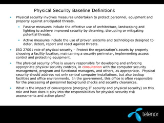                 Physical Security Baseline DefinitionsPhysical security involves measures undertaken to protect personnel, equipment and property against anticipated threats. Passive measures include the effective use of architecture, landscaping and lighting to achieve improved security by deterring, disrupting or mitigating potential threats.  