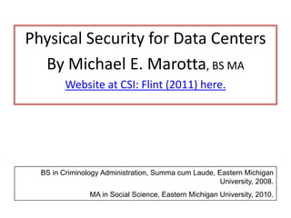 Physical Security for Data Centers
By Michael E. Marotta, BS MA
Website at CSI: Flint (2011) here.
BS in Criminology Administration, Summa cum Laude, Eastern Michigan
University, 2008.
MA in Social Science, Eastern Michigan University, 2010.
 