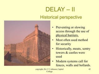 copyright, Dr. C.T. Johnson, Capitol
College
45
DELAY – II
Historical perspective
• Preventing or slowing
access through the use of
physical barriers.
• Most often used method
for security
• Historically, moats, sentry
towers & castles were
used
• Modern systems call for
fences, walls and bollards.
 