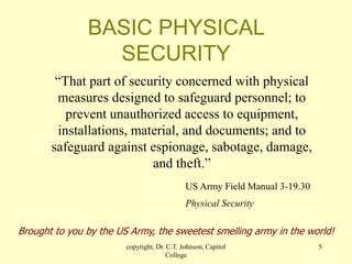 copyright, Dr. C.T. Johnson, Capitol
College
5
BASIC PHYSICAL
SECURITY
“That part of security concerned with physical
measures designed to safeguard personnel; to
prevent unauthorized access to equipment,
installations, material, and documents; and to
safeguard against espionage, sabotage, damage,
and theft.”
US Army Field Manual 3-19.30
Physical Security
Brought to you by the US Army, the sweetest smelling army in the world!
 