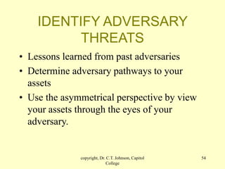 copyright, Dr. C.T. Johnson, Capitol
College
54
IDENTIFY ADVERSARY
THREATS
• Lessons learned from past adversaries
• Determine adversary pathways to your
assets
• Use the asymmetrical perspective by view
your assets through the eyes of your
adversary.
 