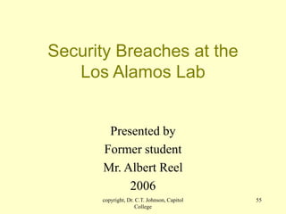 copyright, Dr. C.T. Johnson, Capitol
College
55
Security Breaches at the
Los Alamos Lab
Presented by
Former student
Mr. Albert Reel
2006
 